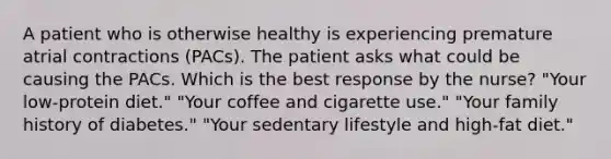 A patient who is otherwise healthy is experiencing premature atrial contractions (PACs). The patient asks what could be causing the PACs. Which is the best response by the nurse? "Your low-protein diet." "Your coffee and cigarette use." "Your family history of diabetes." "Your sedentary lifestyle and high-fat diet."