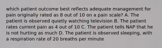 which patient outcome best reflects adequate management for pain originally rated as 8 out of 10 on a pain scale? A. The patient is observed quietly watching television B. The patient rates current pain as 4 out of 10 C. The patient tells NAP that he is not hurting as much D. The patient is observed sleeping, with a respiration rate of 20 breaths per minute