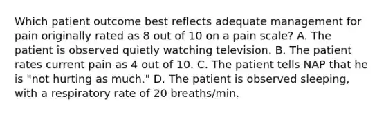 Which patient outcome best reflects adequate management for pain originally rated as 8 out of 10 on a pain scale? A. The patient is observed quietly watching television. B. The patient rates current pain as 4 out of 10. C. The patient tells NAP that he is "not hurting as much." D. The patient is observed sleeping, with a respiratory rate of 20 breaths/min.