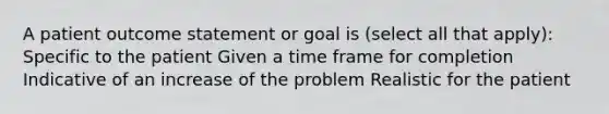 A patient outcome statement or goal is (select all that apply): Specific to the patient Given a time frame for completion Indicative of an increase of the problem Realistic for the patient