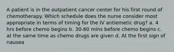 A patient is in the outpatient cancer center for his first round of chemotherapy. Which schedule does the nurse consider most appropriate in terms of timing for the IV antiemetic drug? a. 4 hrs before chemo begins b. 30-60 mins before chemo begins c. at the same time as chemo drugs are given d. At the first sign of nausea