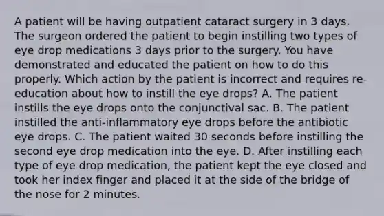 A patient will be having outpatient cataract surgery in 3 days. The surgeon ordered the patient to begin instilling two types of eye drop medications 3 days prior to the surgery. You have demonstrated and educated the patient on how to do this properly. Which action by the patient is incorrect and requires re-education about how to instill the eye drops? A. The patient instills the eye drops onto the conjunctival sac. B. The patient instilled the anti-inflammatory eye drops before the antibiotic eye drops. C. The patient waited 30 seconds before instilling the second eye drop medication into the eye. D. After instilling each type of eye drop medication, the patient kept the eye closed and took her index finger and placed it at the side of the bridge of the nose for 2 minutes.