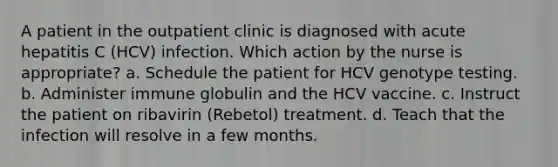 A patient in the outpatient clinic is diagnosed with acute hepatitis C (HCV) infection. Which action by the nurse is appropriate? a. Schedule the patient for HCV genotype testing. b. Administer immune globulin and the HCV vaccine. c. Instruct the patient on ribavirin (Rebetol) treatment. d. Teach that the infection will resolve in a few months.