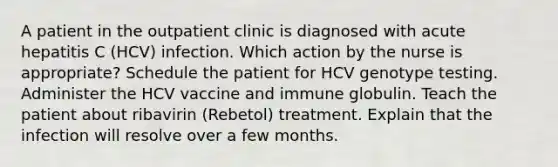 A patient in the outpatient clinic is diagnosed with acute hepatitis C (HCV) infection. Which action by the nurse is appropriate? Schedule the patient for HCV genotype testing. Administer the HCV vaccine and immune globulin. Teach the patient about ribavirin (Rebetol) treatment. Explain that the infection will resolve over a few months.