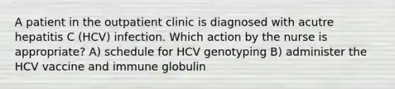 A patient in the outpatient clinic is diagnosed with acutre hepatitis C (HCV) infection. Which action by the nurse is appropriate? A) schedule for HCV genotyping B) administer the HCV vaccine and immune globulin