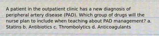 A patient in the outpatient clinic has a new diagnosis of peripheral artery disease (PAD). Which group of drugs will the nurse plan to include when teaching about PAD management? a. Statins b. Antibiotics c. Thrombolytics d. Anticoagulants