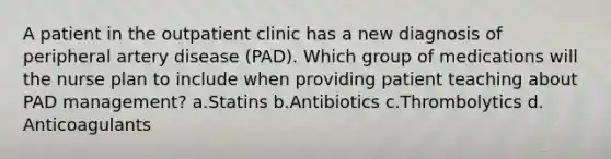 A patient in the outpatient clinic has a new diagnosis of peripheral artery disease (PAD). Which group of medications will the nurse plan to include when providing patient teaching about PAD management? a.Statins b.Antibiotics c.Thrombolytics d. Anticoagulants