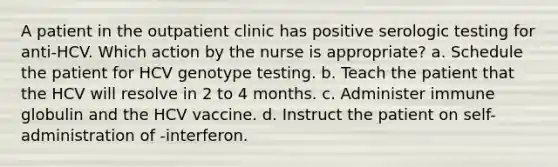 A patient in the outpatient clinic has positive serologic testing for anti-HCV. Which action by the nurse is appropriate? a. Schedule the patient for HCV genotype testing. b. Teach the patient that the HCV will resolve in 2 to 4 months. c. Administer immune globulin and the HCV vaccine. d. Instruct the patient on self-administration of -interferon.