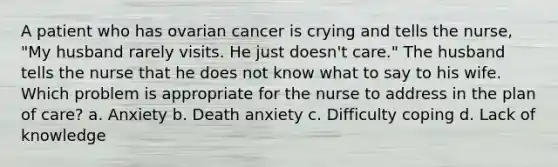 A patient who has ovarian cancer is crying and tells the nurse, "My husband rarely visits. He just doesn't care." The husband tells the nurse that he does not know what to say to his wife. Which problem is appropriate for the nurse to address in the plan of care? a. Anxiety b. Death anxiety c. Difficulty coping d. Lack of knowledge