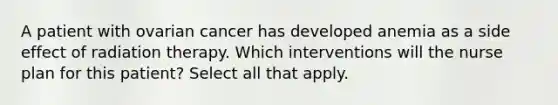 A patient with ovarian cancer has developed anemia as a side effect of radiation therapy. Which interventions will the nurse plan for this patient? Select all that apply.