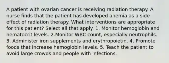 A patient with ovarian cancer is receiving radiation therapy. A nurse finds that the patient has developed anemia as a side effect of radiation therapy. What interventions are appropriate for this patient? Select all that apply. 1. Monitor hemoglobin and hematocrit levels. 2.Monitor WBC count, especially neutrophils. 3. Administer iron supplements and erythropoietin. 4. Promote foods that increase hemoglobin levels. 5. Teach the patient to avoid large crowds and people with infections.