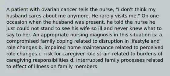 A patient with ovarian cancer tells the nurse, "I don't think my husband cares about me anymore. He rarely visits me." On one occasion when the husband was present, he told the nurse he just could not stand to see his wife so ill and never knew what to say to her. An appropriate nursing diagnosis in this situation is: a. compromised family coping related to disruption in lifestyle and role changes b. impaired home maintenance related to perceived role changes c. risk for caregiver role strain related to burdens of caregiving responsibilities d. interrupted family processes related to effect of illness on family members