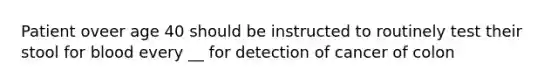 Patient oveer age 40 should be instructed to routinely test their stool for blood every __ for detection of cancer of colon