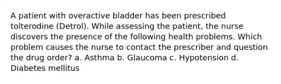 A patient with overactive bladder has been prescribed tolterodine (Detrol). While assessing the patient, the nurse discovers the presence of the following health problems. Which problem causes the nurse to contact the prescriber and question the drug order? a. Asthma b. Glaucoma c. Hypotension d. Diabetes mellitus