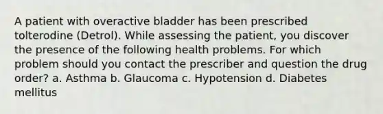 A patient with overactive bladder has been prescribed tolterodine (Detrol). While assessing the patient, you discover the presence of the following health problems. For which problem should you contact the prescriber and question the drug order? a. Asthma b. Glaucoma c. Hypotension d. Diabetes mellitus