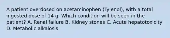 A patient overdosed on acetaminophen (Tylenol), with a total ingested dose of 14 g. Which condition will be seen in the patient? A. Renal failure B. Kidney stones C. Acute hepatotoxicity D. Metabolic alkalosis