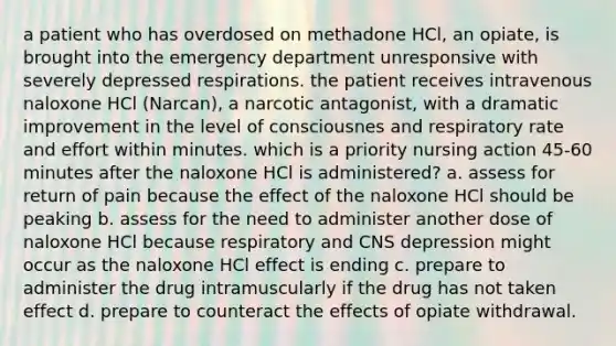 a patient who has overdosed on methadone HCl, an opiate, is brought into the emergency department unresponsive with severely depressed respirations. the patient receives intravenous naloxone HCl (Narcan), a narcotic antagonist, with a dramatic improvement in the level of consciousnes and respiratory rate and effort within minutes. which is a priority nursing action 45-60 minutes after the naloxone HCl is administered? a. assess for return of pain because the effect of the naloxone HCl should be peaking b. assess for the need to administer another dose of naloxone HCl because respiratory and CNS depression might occur as the naloxone HCl effect is ending c. prepare to administer the drug intramuscularly if the drug has not taken effect d. prepare to counteract the effects of opiate withdrawal.