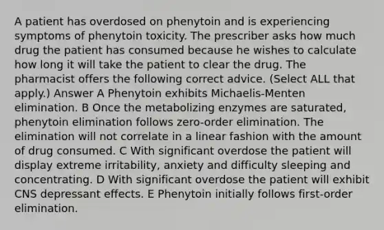 A patient has overdosed on phenytoin and is experiencing symptoms of phenytoin toxicity. The prescriber asks how much drug the patient has consumed because he wishes to calculate how long it will take the patient to clear the drug. The pharmacist offers the following correct advice. (Select ALL that apply.) Answer A Phenytoin exhibits Michaelis-Menten elimination. B Once the metabolizing enzymes are saturated, phenytoin elimination follows zero-order elimination. The elimination will not correlate in a linear fashion with the amount of drug consumed. C With significant overdose the patient will display extreme irritability, anxiety and difficulty sleeping and concentrating. D With significant overdose the patient will exhibit CNS depressant effects. E Phenytoin initially follows first-order elimination.