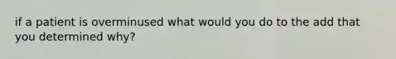 if a patient is overminused what would you do to the add that you determined why?