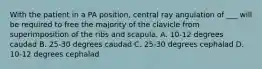 With the patient in a PA position, central ray angulation of ___ will be required to free the majority of the clavicle from superimposition of the ribs and scapula. A. 10-12 degrees caudad B. 25-30 degrees caudad C. 25-30 degrees cephalad D. 10-12 degrees cephalad