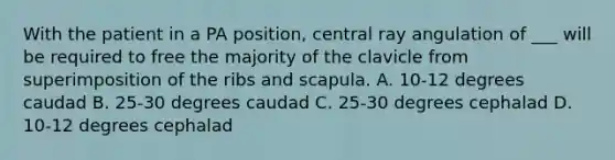 With the patient in a PA position, central ray angulation of ___ will be required to free the majority of the clavicle from superimposition of the ribs and scapula. A. 10-12 degrees caudad B. 25-30 degrees caudad C. 25-30 degrees cephalad D. 10-12 degrees cephalad