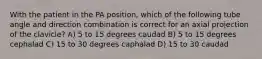 With the patient in the PA position, which of the following tube angle and direction combination is correct for an axial projection of the clavicle? A) 5 to 15 degrees caudad B) 5 to 15 degrees cephalad C) 15 to 30 degrees caphalad D) 15 to 30 caudad