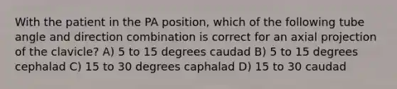 With the patient in the PA position, which of the following tube angle and direction combination is correct for an axial projection of the clavicle? A) 5 to 15 degrees caudad B) 5 to 15 degrees cephalad C) 15 to 30 degrees caphalad D) 15 to 30 caudad