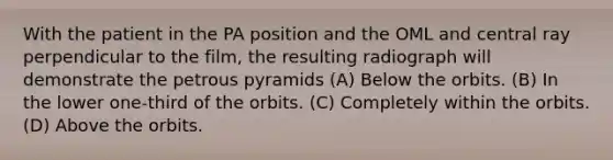 With the patient in the PA position and the OML and central ray perpendicular to the film, the resulting radiograph will demonstrate the petrous pyramids (A) Below the orbits. (B) In the lower one-third of the orbits. (C) Completely within the orbits. (D) Above the orbits.