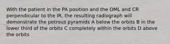 With the patient in the PA position and the OML and CR perpendicular to the IR, the resulting radiograph will demonstrate the petrous pyramids A below the orbits B in the lower third of the orbits C completely within the orbits D above the orbits