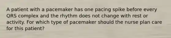 A patient with a pacemaker has one pacing spike before every QRS complex and the rhythm does not change with rest or activity. For which type of pacemaker should the nurse plan care for this patient?