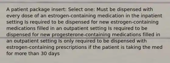 A patient package insert: Select one: Must be dispensed with every dose of an estrogen-containing medication in the inpatient setting Is required to be dispensed for new estrogen-containing medications filled in an outpatient setting Is required to be dispensed for new progesterone-containing medications filled in an outpatient setting Is only required to be dispensed with estrogen-containing prescriptions if the patient is taking the med for more than 30 days