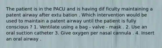 The patient is in the PACU and is having dif ficulty maintaining a patent airway after extu bation . Which intervention would be used to maintain a patent airway until the patient is fully conscious ? 1. Ventilate using a bag - valve - mask . 2. Use an oral suction catheter 3. Give oxygen per nasal cannula . 4. Insert an oral airway .