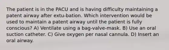 The patient is in the PACU and is having difficulty maintaining a patent airway after extu-bation. Which intervention would be used to maintain a patent airway until the patient is fully conscious? A) Ventilate using a bag-valve-mask. B) Use an oral suction catheter. C) Give oxygen per nasal cannula. D) Insert an oral airway.