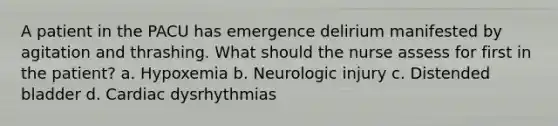 A patient in the PACU has emergence delirium manifested by agitation and thrashing. What should the nurse assess for first in the patient? a. Hypoxemia b. Neurologic injury c. Distended bladder d. Cardiac dysrhythmias