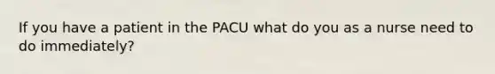 If you have a patient in the PACU what do you as a nurse need to do immediately?