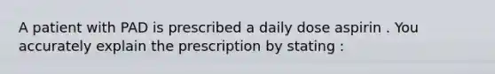 A patient with PAD is prescribed a daily dose aspirin . You accurately explain the prescription by stating :