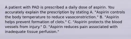 A patient with PAD is prescribed a daily dose of aspirin. You accurately explain the prescription by stating A. "Aspirin controls the body temperature to reduce vasoconstriction." B. "Aspirin helps prevent formation of clots." C. "Aspirin protects the blood vessels from injury." D. "Aspirin reduces pain associated with inadequate tissue perfusion."