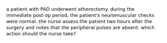 a patient with PAD underwent atherectomy. during the immediate post-op period, the patient's neuromuscular checks were normal. the nurse assess the patient two hours after the surgery and notes that the peripheral pulses are absent. which action should the nurse take?