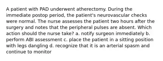 A patient with PAD underwent atherectomy. During the immediate postop period, the patient's neurovascular checks were normal. The nurse assesses the patient two hours after the surgery and notes that the peripheral pulses are absent. Which action should the nurse take? a. notify surgeon immediately b. perform ABI assessment c. place the patient in a sitting position with legs dangling d. recognize that it is an arterial spasm and continue to monitor