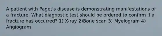 A patient with Paget's disease is demonstrating manifestations of a fracture. What diagnostic test should be ordered to confirm if a fracture has occurred? 1) X-ray 2)Bone scan 3) Myelogram 4) Angiogram