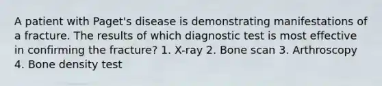 A patient with Paget's disease is demonstrating manifestations of a fracture. The results of which diagnostic test is most effective in confirming the fracture? 1. X-ray 2. Bone scan 3. Arthroscopy 4. Bone density test