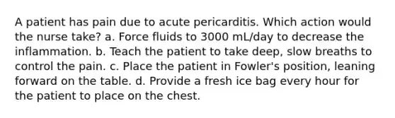 A patient has pain due to acute pericarditis. Which action would the nurse take? a. Force fluids to 3000 mL/day to decrease the inflammation. b. Teach the patient to take deep, slow breaths to control the pain. c. Place the patient in Fowler's position, leaning forward on the table. d. Provide a fresh ice bag every hour for the patient to place on the chest.