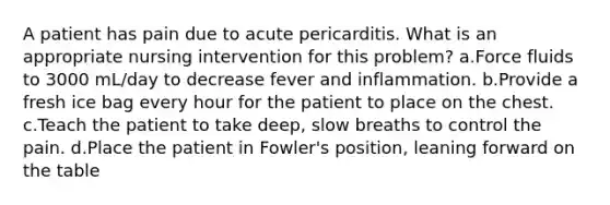 A patient has pain due to acute pericarditis. What is an appropriate nursing intervention for this problem? a.Force fluids to 3000 mL/day to decrease fever and inflammation. b.Provide a fresh ice bag every hour for the patient to place on the chest. c.Teach the patient to take deep, slow breaths to control the pain. d.Place the patient in Fowler's position, leaning forward on the table