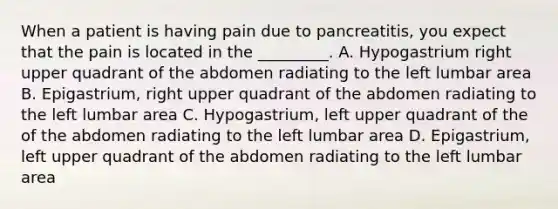 When a patient is having pain due to pancreatitis, you expect that the pain is located in the _________. A. Hypogastrium right upper quadrant of the abdomen radiating to the left lumbar area B. Epigastrium, right upper quadrant of the abdomen radiating to the left lumbar area C. Hypogastrium, left upper quadrant of the of the abdomen radiating to the left lumbar area D. Epigastrium, left upper quadrant of the abdomen radiating to the left lumbar area