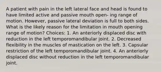 A patient with pain in the left lateral face and head is found to have limited active and passive mouth open- ing range of motion. However, passive lateral deviation is full to both sides. What is the likely reason for the limitation in mouth opening range of motion? Choices: 1. An anteriorly displaced disc with reduction in the left temporomandibular joint. 2. Decreased flexibility in the muscles of mastication on the left. 3. Capsular restriction of the left temporomandibular joint. 4. An anteriorly displaced disc without reduction in the left temporomandibular joint.