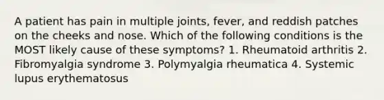 A patient has pain in multiple joints, fever, and reddish patches on the cheeks and nose. Which of the following conditions is the MOST likely cause of these symptoms? 1. Rheumatoid arthritis 2. Fibromyalgia syndrome 3. Polymyalgia rheumatica 4. Systemic lupus erythematosus