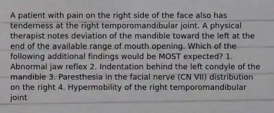 A patient with pain on the right side of the face also has tenderness at the right temporomandibular joint. A physical therapist notes deviation of the mandible toward the left at the end of the available range of mouth opening. Which of the following additional findings would be MOST expected? 1. Abnormal jaw reflex 2. Indentation behind the left condyle of the mandible 3. Paresthesia in the facial nerve (CN VII) distribution on the right 4. Hypermobility of the right temporomandibular joint