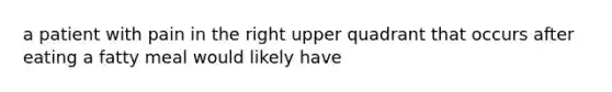 a patient with pain in the right upper quadrant that occurs after eating a fatty meal would likely have