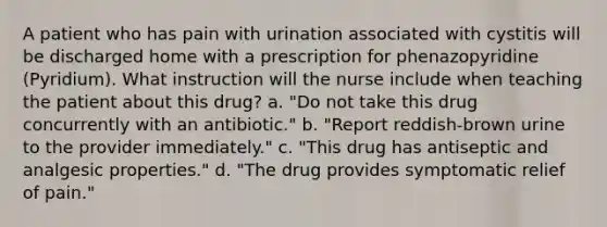 A patient who has pain with urination associated with cystitis will be discharged home with a prescription for phenazopyridine (Pyridium). What instruction will the nurse include when teaching the patient about this drug? a. "Do not take this drug concurrently with an antibiotic." b. "Report reddish-brown urine to the provider immediately." c. "This drug has antiseptic and analgesic properties." d. "The drug provides symptomatic relief of pain."