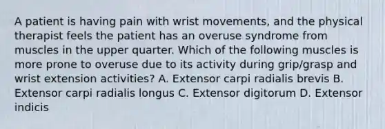 A patient is having pain with wrist movements, and the physical therapist feels the patient has an overuse syndrome from muscles in the upper quarter. Which of the following muscles is more prone to overuse due to its activity during grip/grasp and wrist extension activities? A. Extensor carpi radialis brevis B. Extensor carpi radialis longus C. Extensor digitorum D. Extensor indicis